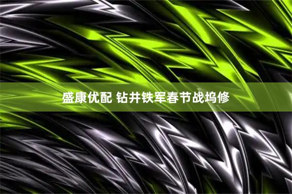 盛康优配 钻井铁军春节战坞修